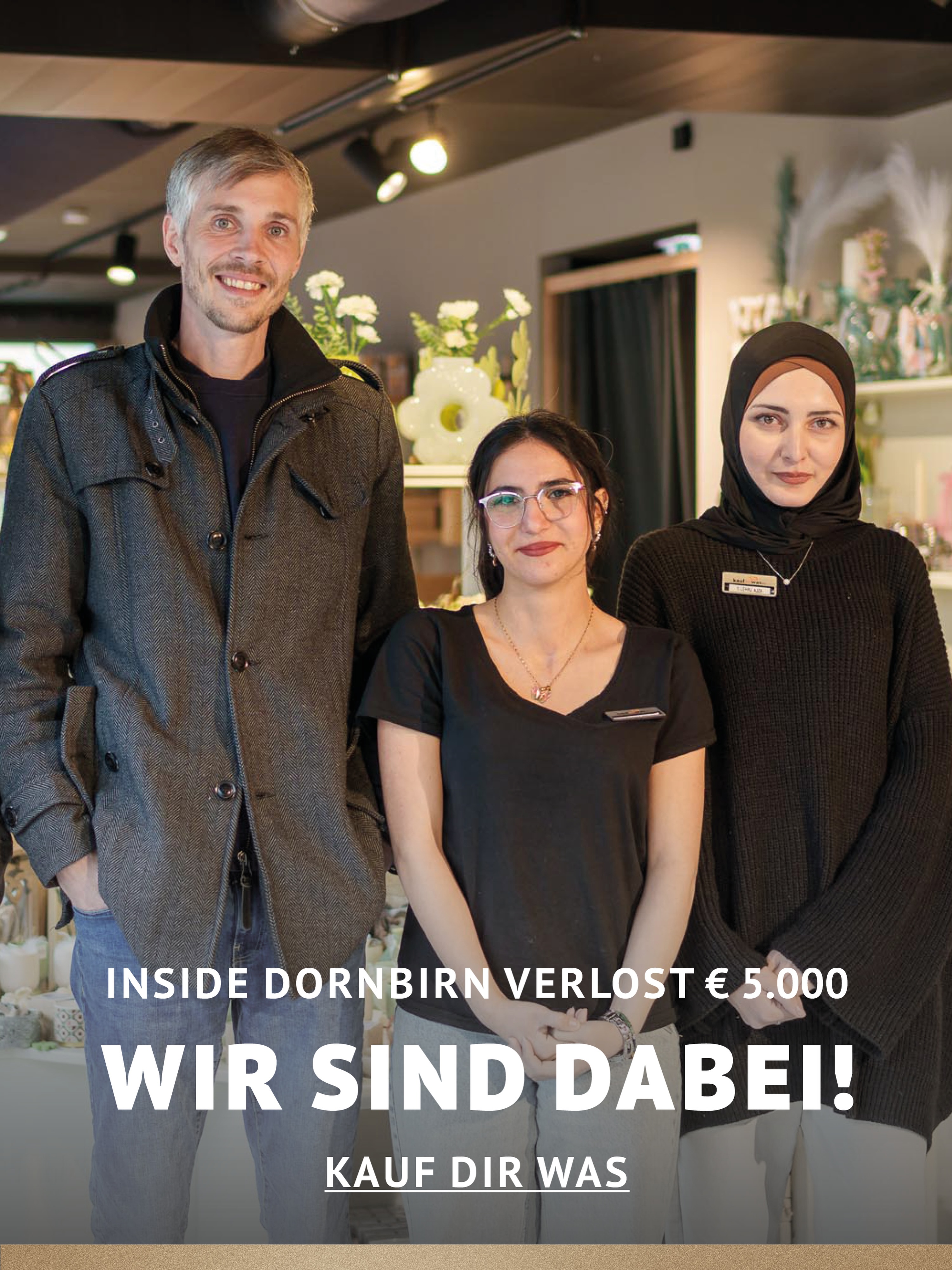 In Dornbirn einkaufen und gewinnen!
Vom 18.09.–18.10.2026 geht’s bei Inside Dornbirn um fette 5.000 € in Gutscheinen!
So easy:
In diesem Inside-Geschäft shoppen
Gewinnspielkarte + QR-Code schnappen
Scannen, registrieren & ab in den Lostopf!
Shoppen. QR-Code scannen. Gewinnen.
Vielleicht geht der nächste Gutschein ja an DICH.
