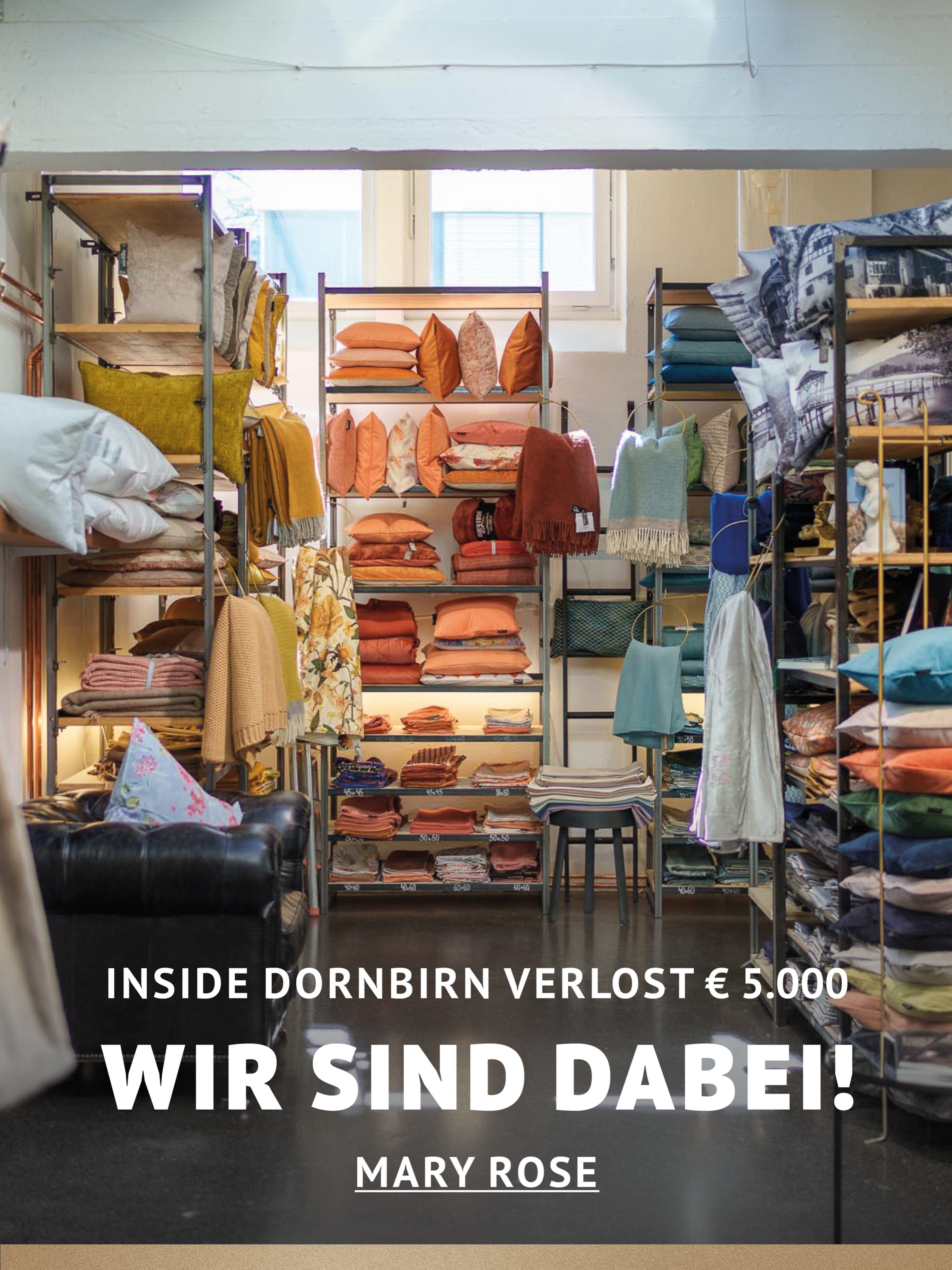 In Dornbirn einkaufen und gewinnen!
Vom 18.09.–18.10.2026 geht’s bei Inside Dornbirn um fette 5.000 € in Gutscheinen!
So easy:
In diesem Inside-Geschäft shoppen
Gewinnspielkarte + QR-Code schnappen
Scannen, registrieren & ab in den Lostopf!
Shoppen. QR-Code scannen. Gewinnen.
Vielleicht geht der nächste Gutschein ja an DICH.