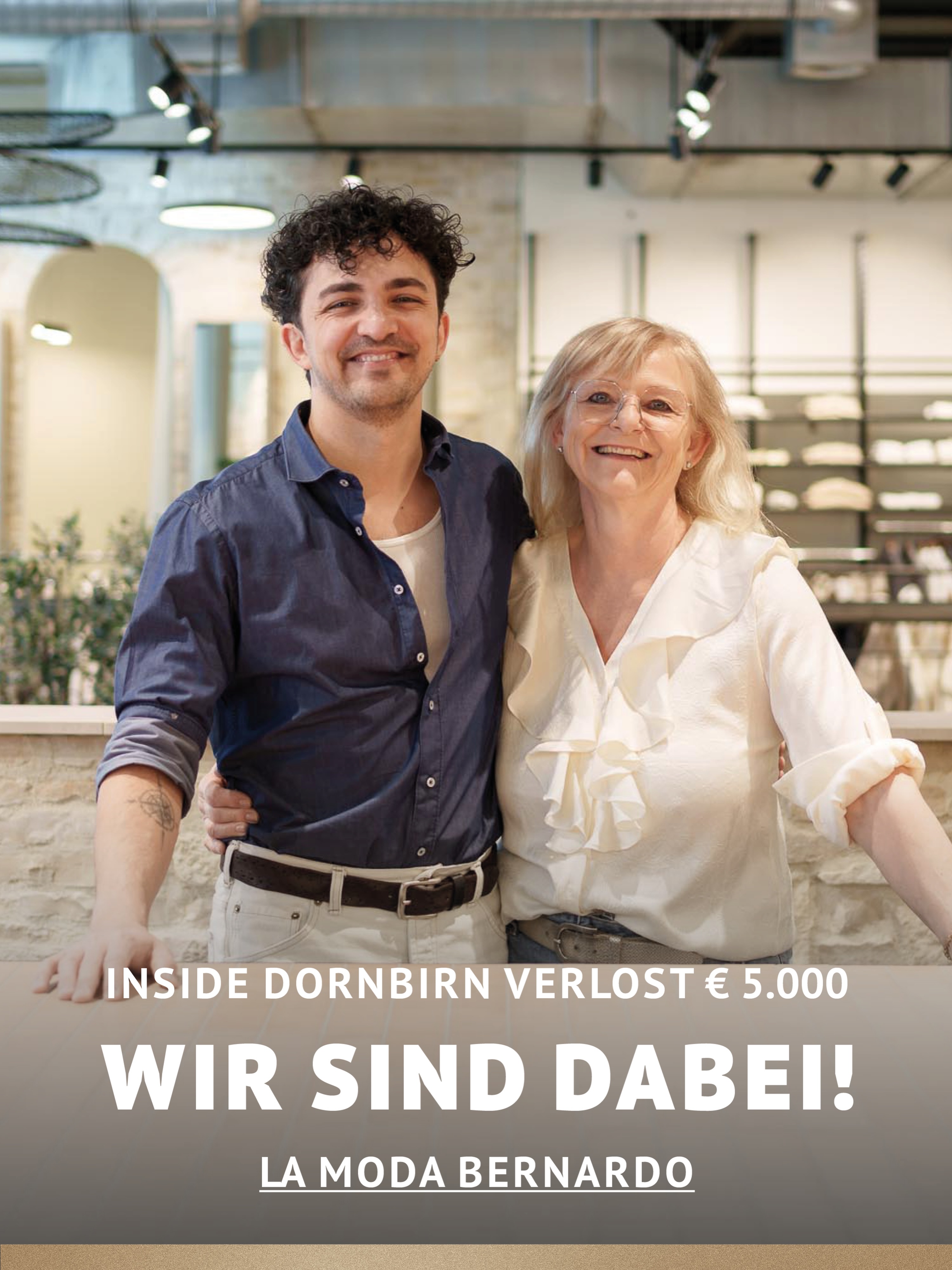 In Dornbirn einkaufen und gewinnen!
Vom 18.09.–18.10.2026 geht’s bei Inside Dornbirn um fette 5.000 € in Gutscheinen!
So easy:
In diesem Inside-Geschäft shoppen
Gewinnspielkarte + QR-Code schnappen
Scannen, registrieren & ab in den Lostopf!
Shoppen. QR-Code scannen. Gewinnen.
Vielleicht geht der nächste Gutschein ja an DICH.